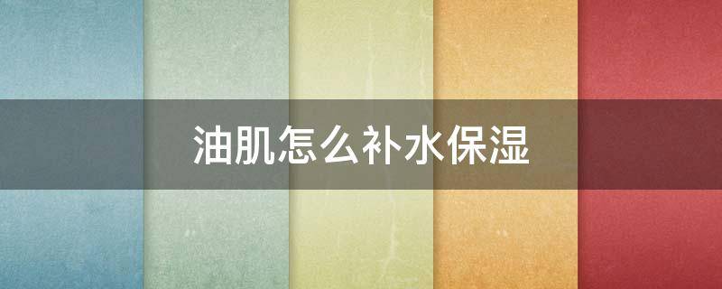 油肌怎么补水保湿 油肌怎么补水保湿最好