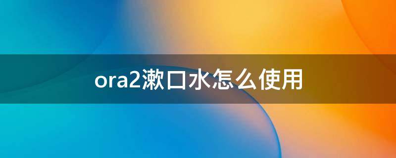 ora2漱口水怎么使用 ora2漱口水怎么样