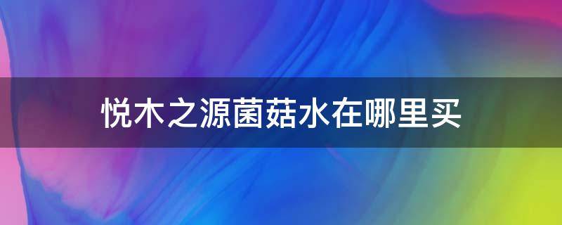 悦木之源菌菇水在哪里买（悦木之源菌菇水专柜价）