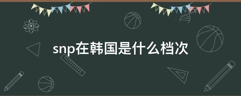 snp在韩国是什么档次 snp在韩国是什么档次 知乎
