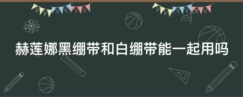 赫莲娜黑绷带和白绷带能一起用吗 赫莲娜黑绷带和白绷带适合什么肤质