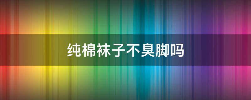 纯棉袜子不臭脚吗（纯棉袜子不臭脚吗为什么）