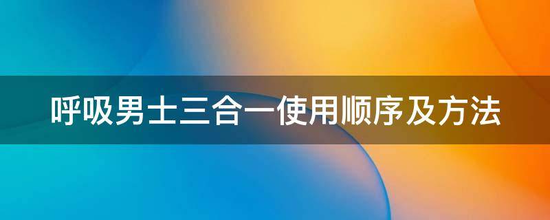 呼吸男士三合一使用顺序及方法（呼吸男士套盒有几种）