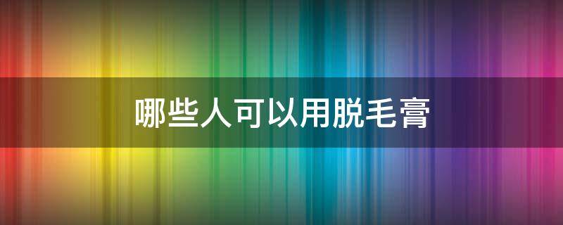哪些人可以用脱毛膏（什么人不能用脱毛膏）