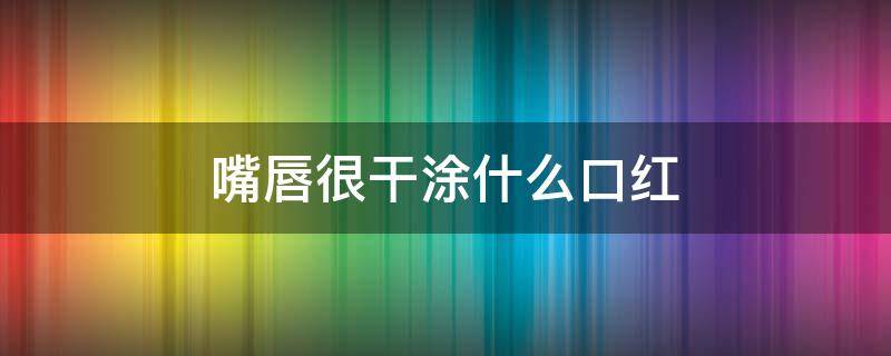 嘴唇很干涂什么口红（嘴唇很干涂什么口红好看）