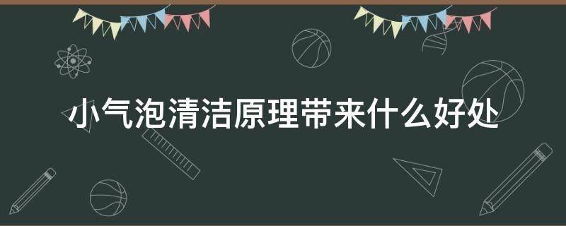 小气泡清洁原理带来什么好处（小气泡清洁原理带来什么好处和坏处）