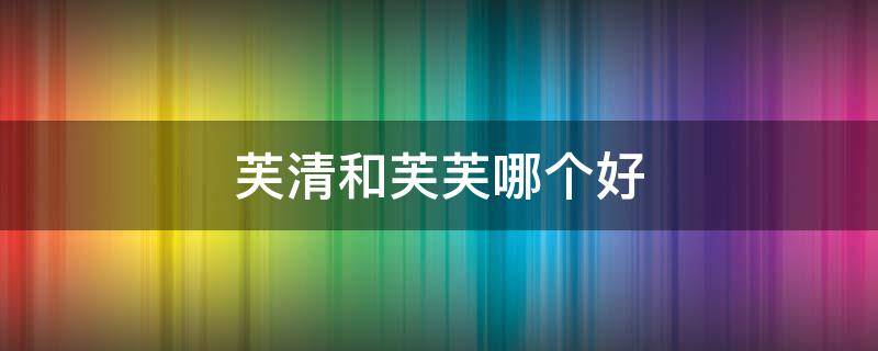 芙清和芙芙哪个好 芙清和芙芙一样吗