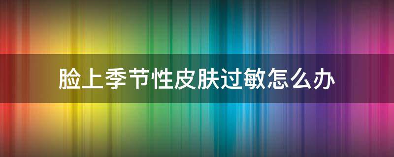 脸上季节性皮肤过敏怎么办 脸上季节性皮肤过敏怎么办用什么药