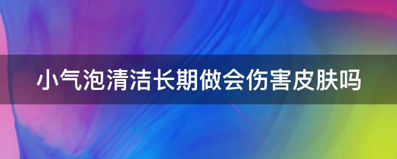 小气泡清洁长期做会伤害皮肤吗（小气泡清洁会不会伤皮肤）