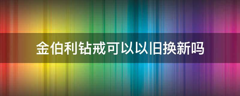 金伯利钻戒可以以旧换新吗（金伯利钻戒可以以旧换新吗?）
