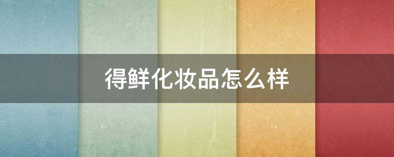 得鲜化妆品怎么样（得鲜的产品怎么样）