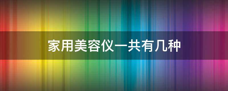 家用美容仪一共有几种（家用美容仪分为哪几类）