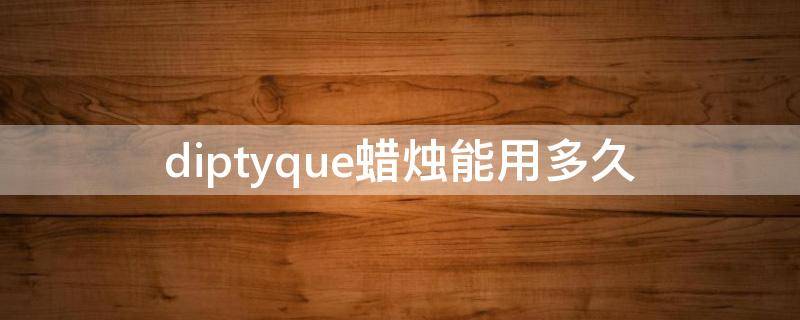 diptyque蜡烛能用多久（diptyque蜡烛保质期怎么看）
