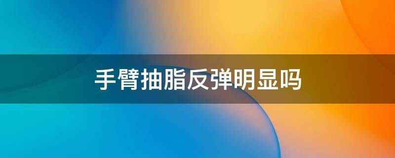 手臂抽脂反弹明显吗（手臂抽脂反弹明显吗多久）