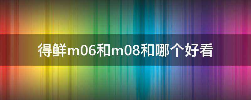 得鲜m06和m08和哪个好看 得鲜m03