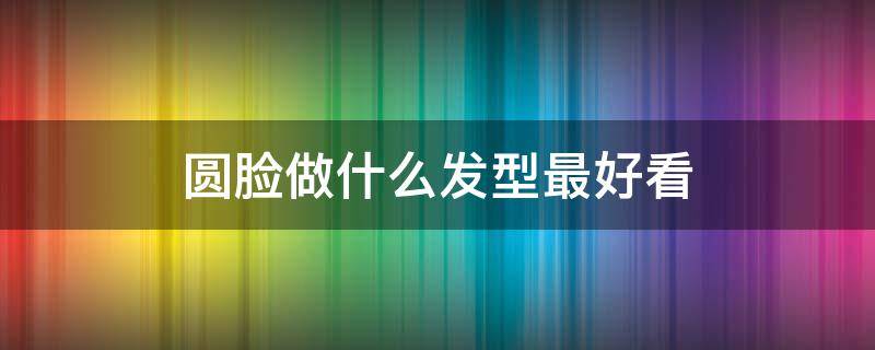 圆脸做什么发型最好看（圆脸做什么发型最好看图片）