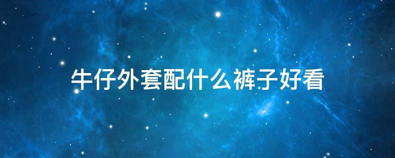 牛仔外套配什么裤子好看 牛仔外套配什么裤子好看女