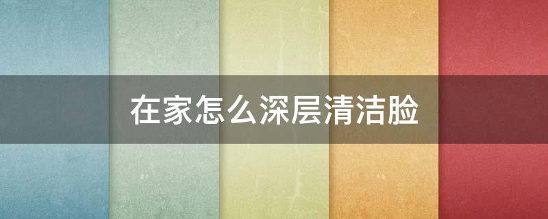 在家怎么深层清洁脸（在家怎么深层清洁面部）