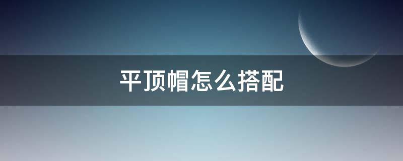 平顶帽怎么搭配 平顶帽怎么搭配衣服好看