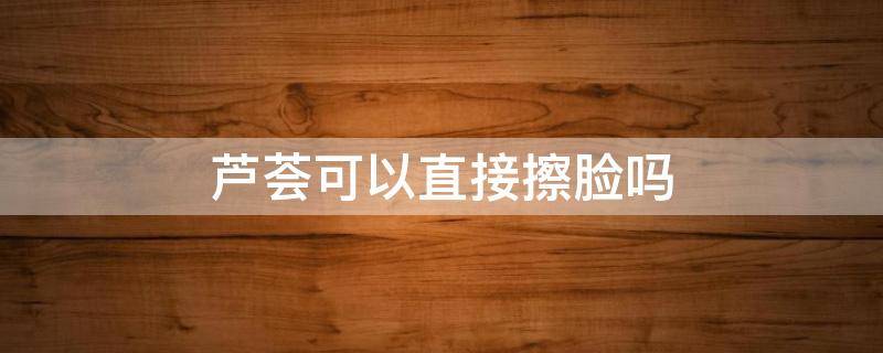 芦荟可以直接擦脸吗（自家种的芦荟可以直接擦脸吗）