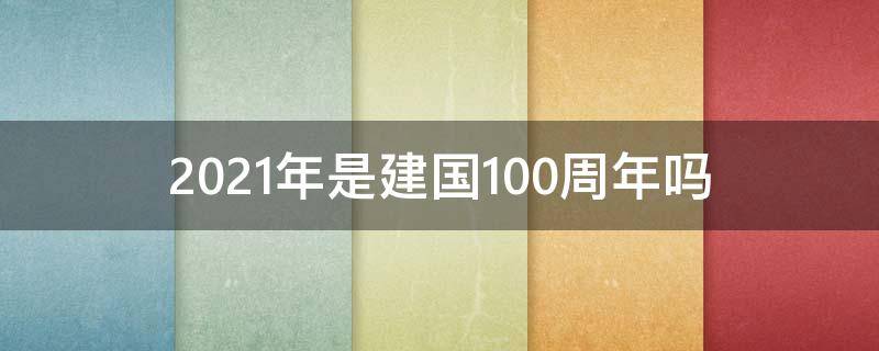 2021年是建国100周年吗（2021年是建什么100周年）