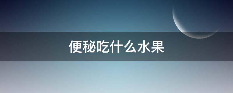 便秘吃什么水果（便秘吃什么水果比较好）