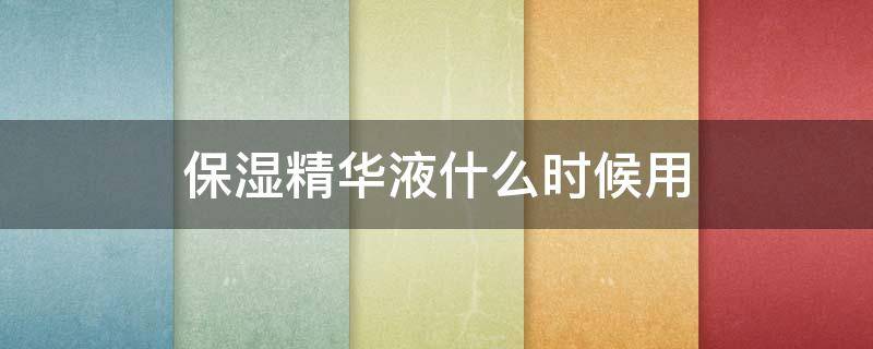 保湿精华液什么时候用（保湿精华液什么时候用最好）