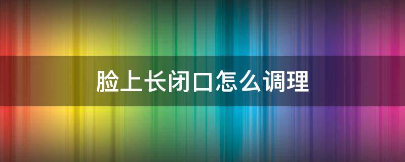 脸上长闭口怎么调理（脸上长闭口咋整）