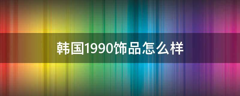 韩国1990饰品怎么样 韩国1990饰品属于什么档次
