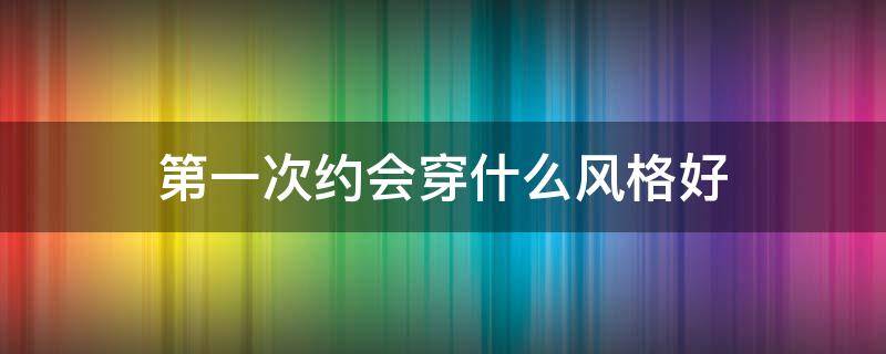 第一次约会穿什么风格好（第一次约会穿什么风格好呢）