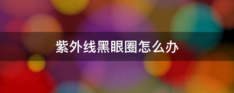 紫外线黑眼圈怎么办 紫外线会导致黑眼圈吗