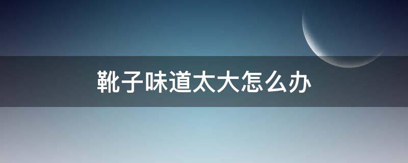 靴子味道太大怎么办（靴子味道太大怎么办小妙招）