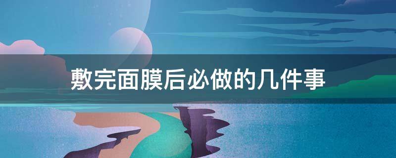 敷完面膜后必做的几件事（敷完面膜后该做些什么）