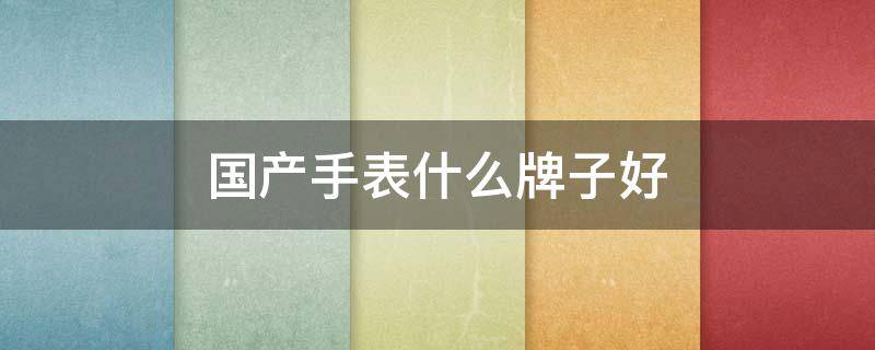 国产手表什么牌子好 国产手表什么牌子好女士