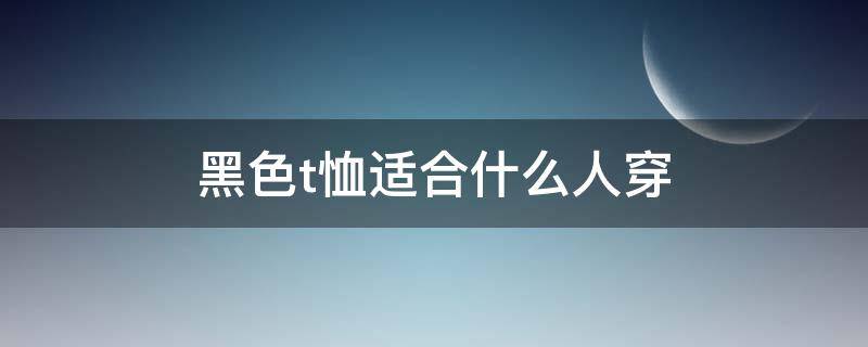 黑色t恤适合什么人穿（黑色t恤百搭吗）