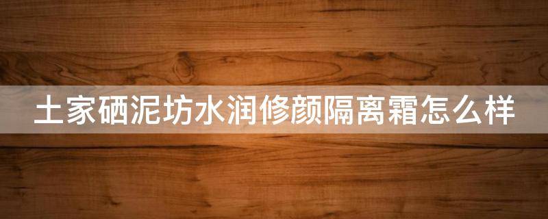 土家硒泥坊水润修颜隔离霜怎么样（土家硒泥坊的水乳怎么样）