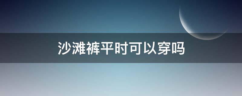 沙滩裤平时可以穿吗（沙滩裤可以日常穿出去吗）