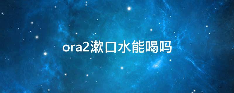 ora2漱口水能喝吗（ora2漱口水用过后要漱口吗）