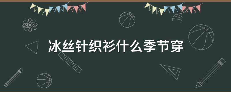 冰丝针织衫什么季节穿（冰丝针织衫容易变形吗）