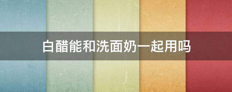 白醋能和洗面奶一起用吗 白醋能和洗面奶一起用吗