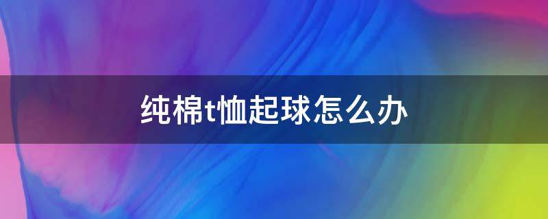 纯棉t恤起球怎么办 纯棉t恤起球怎么办小妙招