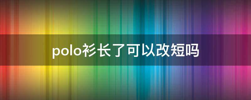 polo衫长了可以改短吗(polo衫过长能改吗)