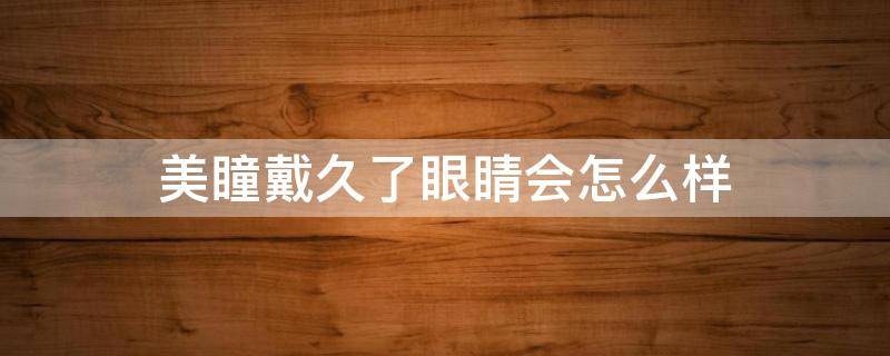 美瞳戴久了眼睛会怎么样 美瞳戴久了会对眼睛有什么影响
