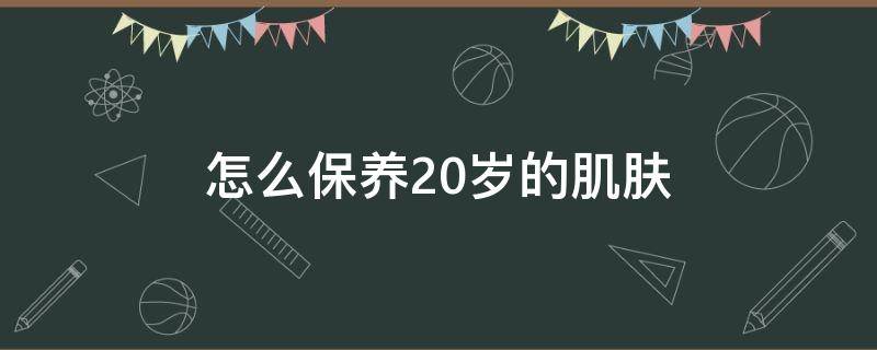 怎么保养20岁的肌肤（怎么保养20岁的肌肤状态）