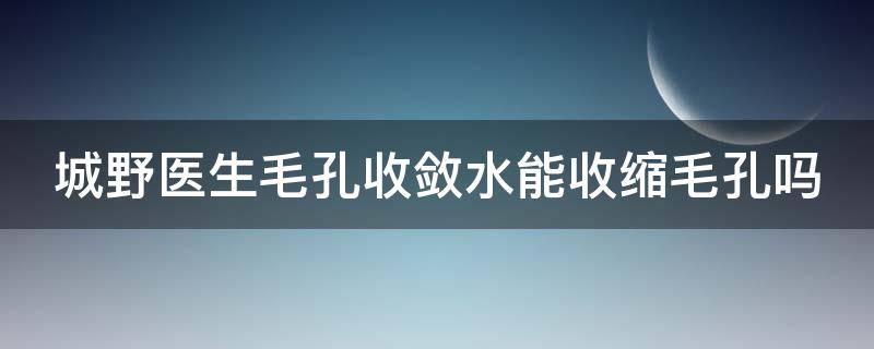 城野医生毛孔收敛水能收缩毛孔吗（城野医生毛孔收敛水能用多久）
