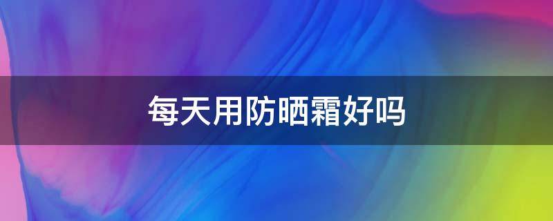 每天用防晒霜好吗（每天用防晒霜对皮肤好吗）