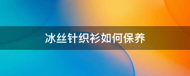 冰丝针织衫如何保养 冰丝针织衫如何保养和清洗