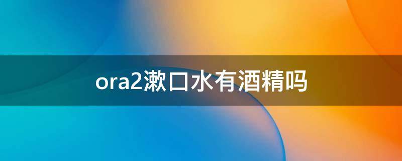 ora2漱口水有酒精吗（ora2漱口水用过后要漱口吗）