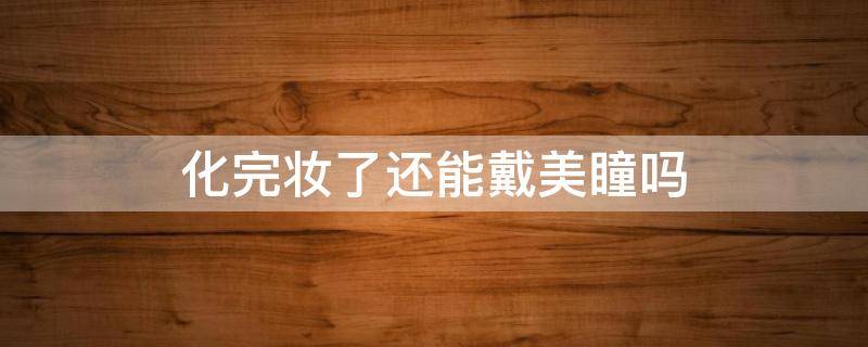 化完妆了还能戴美瞳吗（化了妆还能戴眼镜吗）