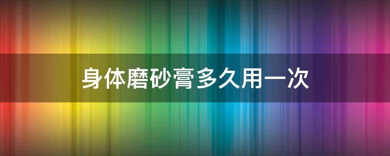 身体磨砂膏多久用一次 身体磨砂膏多久用一次合适
